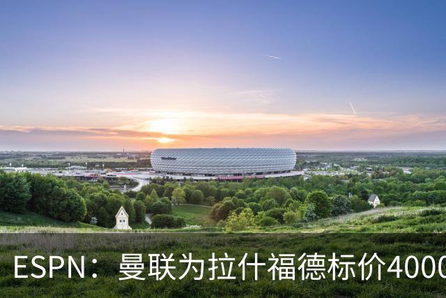 ESPN：曼联为拉什福德标价4000万镑，但不允许利物浦曼城激活条款